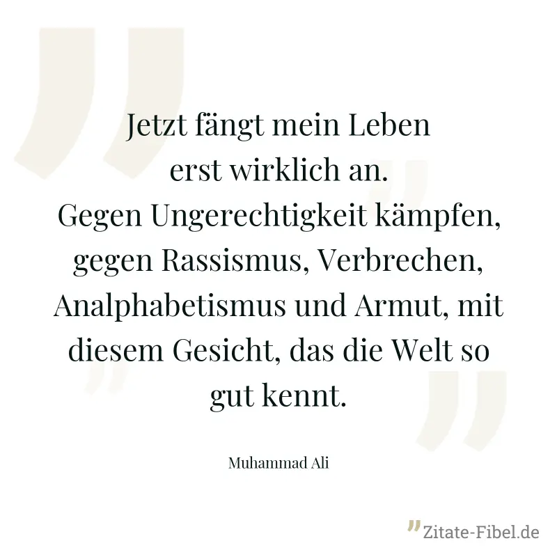 Jetzt fängt mein Leben erst wirklich an. Gegen Ungerechtigkeit kämpfen, gegen Rassismus, Verbrechen, Analphabetismus und Armut, mit diesem Gesicht, das die Welt so gut kennt. - Muhammad Ali
