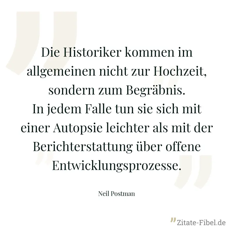 Die Historiker kommen im allgemeinen nicht zur Hochzeit, sondern zum Begräbnis. In jedem Falle tun sie sich mit einer Autopsie leichter als mit der Berichterstattung über offene Entwicklungsprozesse. - Neil Postman