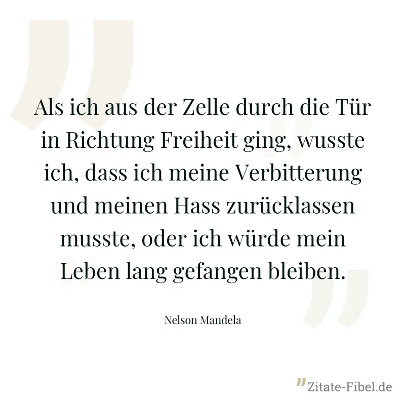 Als ich aus der Zelle durch die Tür in Richtung Freiheit ging, wusste ich, dass ich meine Verbitterung und meinen Hass zurücklassen musste, oder ich würde mein Leben lang gefangen bleiben. - Nelson Mandela