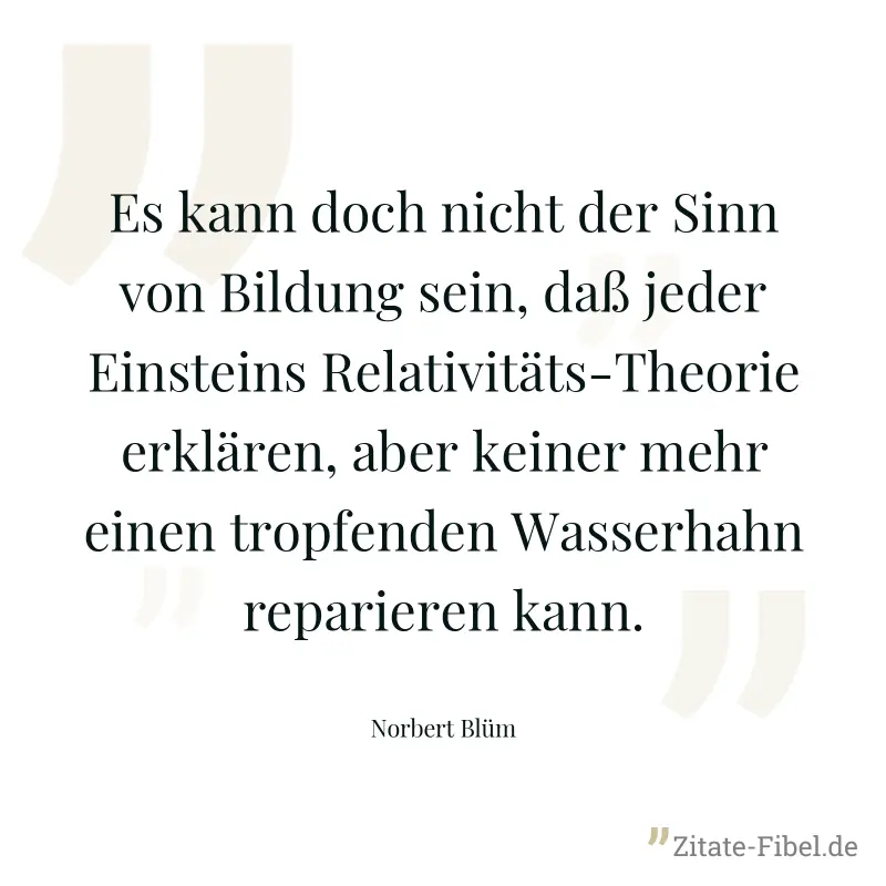 Es kann doch nicht der Sinn von Bildung sein, daß jeder Einsteins Relativitäts-Theorie erklären, aber keiner mehr einen tropfenden Wasserhahn reparieren kann. - Norbert Blüm