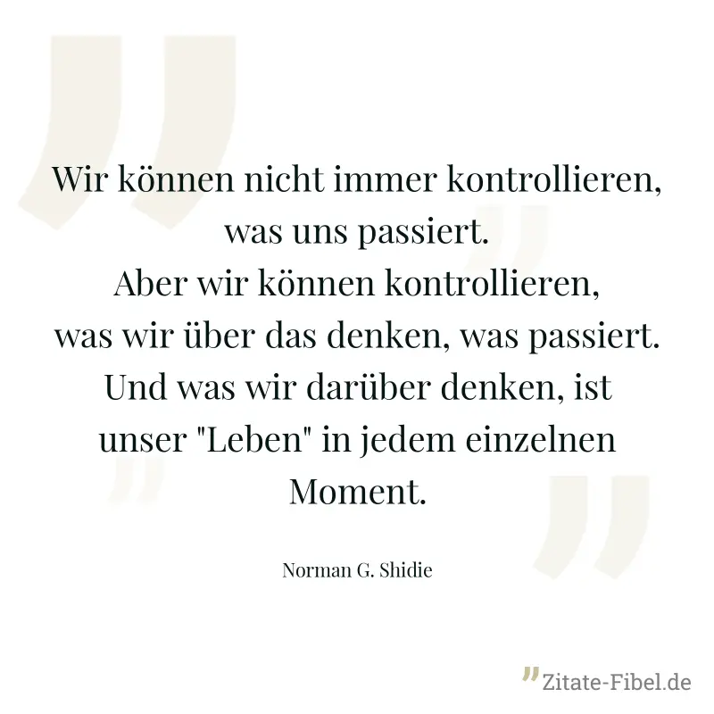 Wir können nicht immer kontrollieren, was uns passiert. Aber wir können kontrollieren, was wir über das denken, was passiert. Und was wir darüber denken, ist unser "Leben" in jedem einzelnen Moment. - Norman G. Shidie