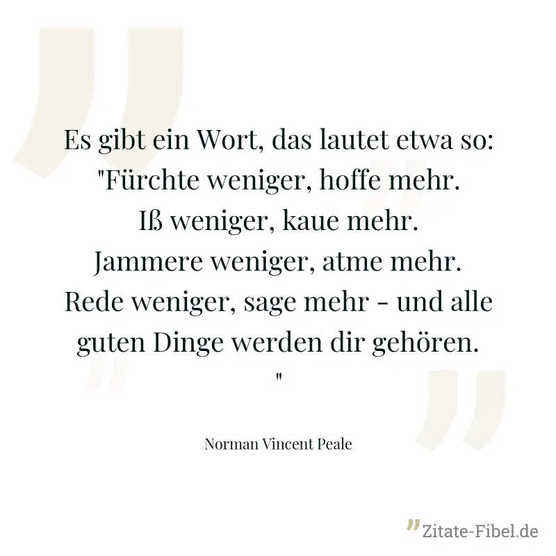 Es gibt ein Wort, das lautet etwa so: "Fürchte weniger, hoffe mehr. Iß weniger, kaue mehr. Jammere weniger, atme mehr. Rede weniger, sage mehr - und alle guten Dinge werden dir gehören." - Norman Vincent Peale