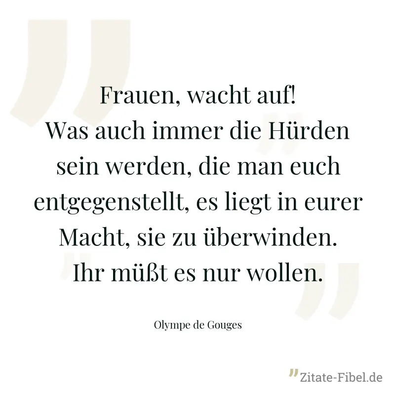 Frauen, wacht auf! Was auch immer die Hürden sein werden, die man euch entgegenstellt, es liegt in eurer Macht, sie zu überwinden. Ihr müßt es nur wollen. - Olympe de Gouges