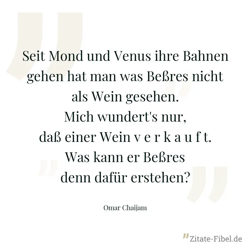 Seit Mond und Venus ihre Bahnen gehen hat man was Beßres nicht als Wein gesehen. Mich wundert's nur, daß einer Wein v e r k a u f t. Was kann er Beßres denn dafür erstehen? - Omar Chaijam