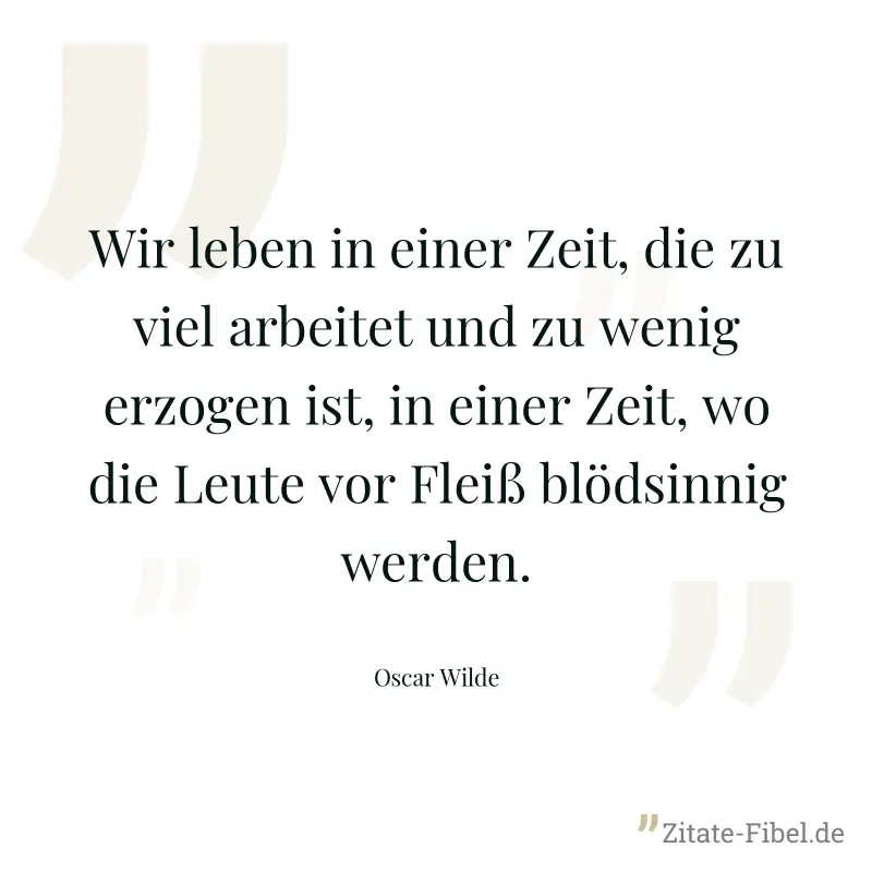 Wir leben in einer Zeit, die zu viel arbeitet und zu wenig erzogen ist, in einer Zeit, wo die Leute vor Fleiß blödsinnig werden. - Oscar Wilde