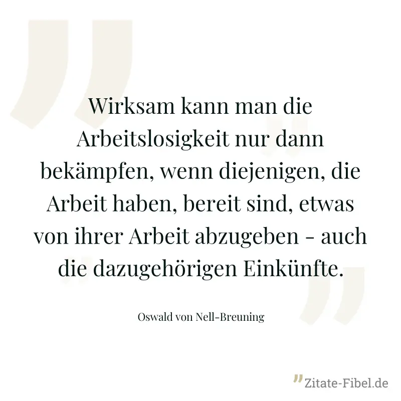 Wirksam kann man die Arbeitslosigkeit nur dann bekämpfen, wenn diejenigen, die Arbeit haben, bereit sind, etwas von ihrer Arbeit abzugeben - auch die dazugehörigen Einkünfte. - Oswald von Nell-Breuning
