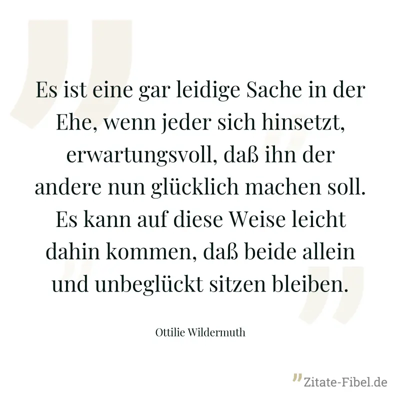Es ist eine gar leidige Sache in der Ehe, wenn jeder sich hinsetzt, erwartungsvoll, daß ihn der andere nun glücklich machen soll. Es kann auf diese Weise leicht dahin kommen, daß beide allein und unbe - Ottilie Wildermuth