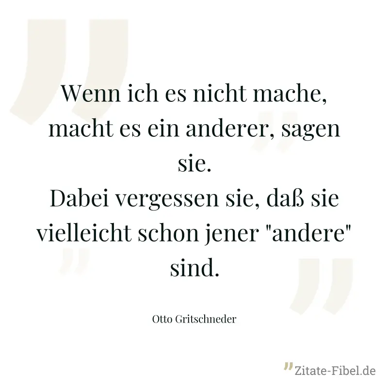 Wenn ich es nicht mache, macht es ein anderer, sagen sie. Dabei vergessen sie, daß sie vielleicht schon jener "andere" sind. - Otto Gritschneder