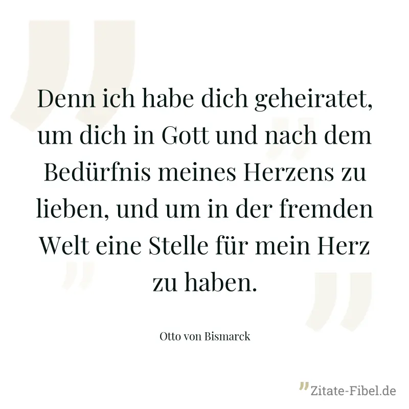 Denn ich habe dich geheiratet, um dich in Gott und nach dem Bedürfnis meines Herzens zu lieben, und um in der fremden Welt eine Stelle für mein Herz zu haben. - Otto von Bismarck