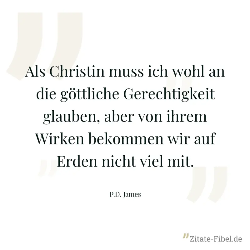 Als Christin muss ich wohl an die göttliche Gerechtigkeit glauben, aber von ihrem Wirken bekommen wir auf Erden nicht viel mit. - P.D. James