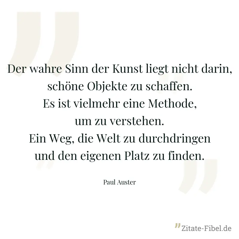 Der wahre Sinn der Kunst liegt nicht darin, schöne Objekte zu schaffen. Es ist vielmehr eine Methode, um zu verstehen. Ein Weg, die Welt zu durchdringen und den eigenen Platz zu finden. - Paul Auster