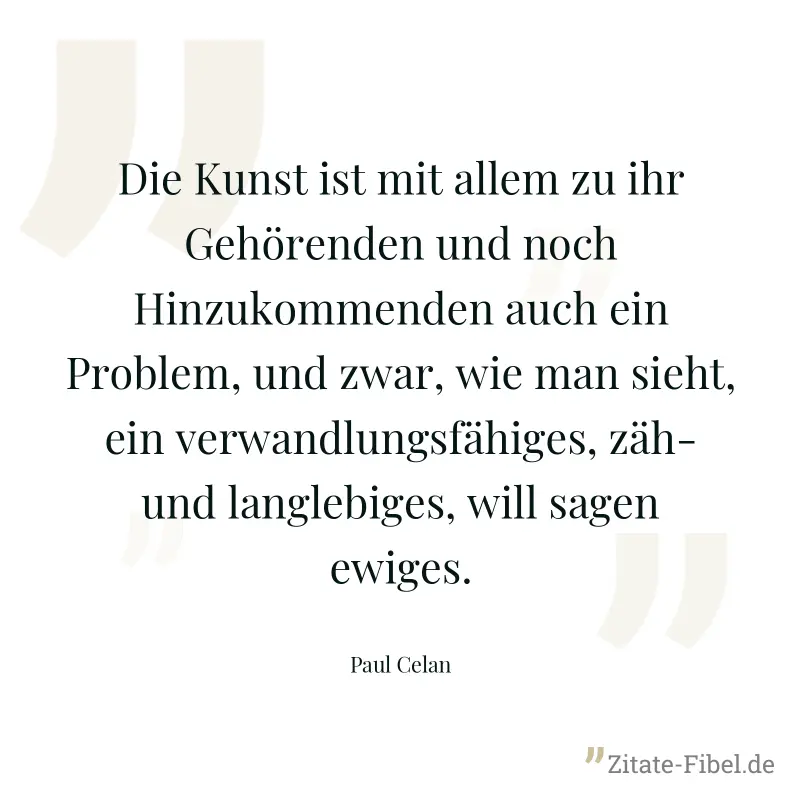 Die Kunst ist mit allem zu ihr Gehörenden und noch Hinzukommenden auch ein Problem, und zwar, wie man sieht, ein verwandlungsfähiges, zäh- und langlebiges, will sagen ewiges. - Paul Celan