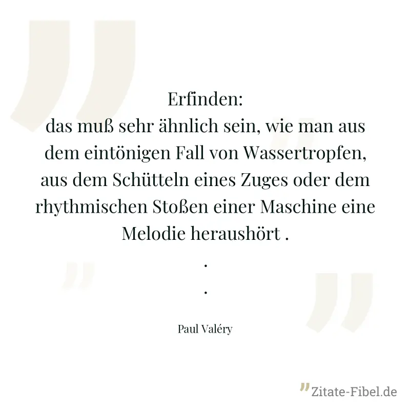Erfinden: das muß sehr ähnlich sein, wie man aus dem eintönigen Fall von Wassertropfen, aus dem Schütteln eines Zuges oder dem rhythmischen Stoßen einer Maschine eine Melodie heraushört ... - Paul Valéry