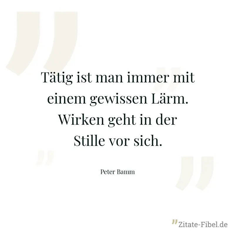 Tätig ist man immer mit einem gewissen Lärm. Wirken geht in der Stille vor sich. - Peter Bamm