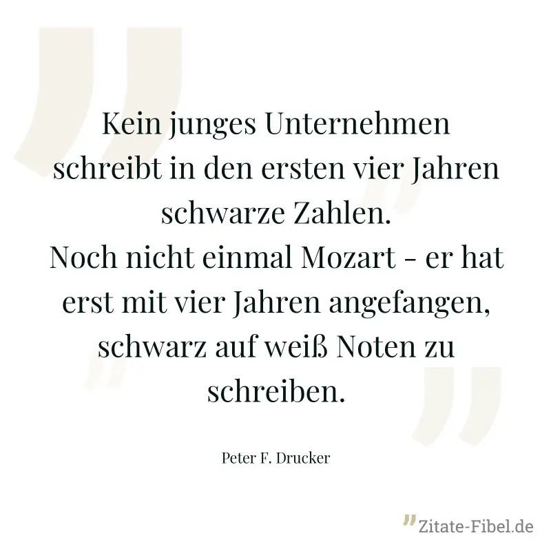 Kein junges Unternehmen schreibt in den ersten vier Jahren schwarze Zahlen. Noch nicht einmal Mozart - er hat erst mit vier Jahren angefangen, schwarz auf weiß Noten zu schreiben. - Peter F. Drucker