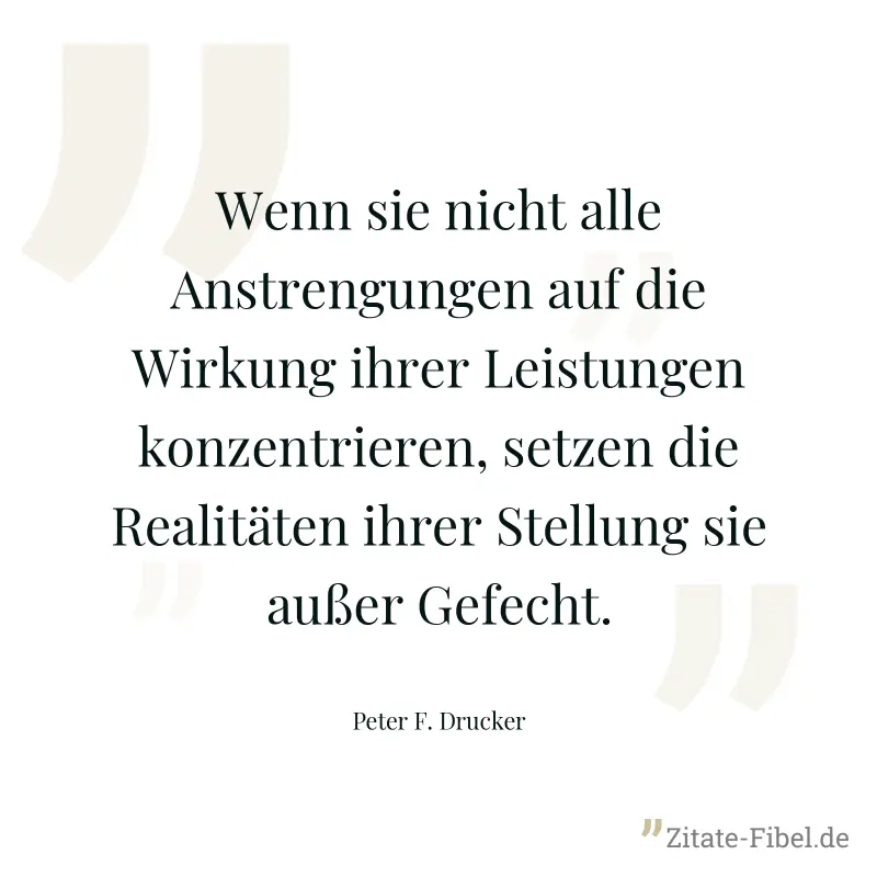 Wenn sie nicht alle Anstrengungen auf die Wirkung ihrer Leistungen konzentrieren, setzen die Realitäten ihrer Stellung sie außer Gefecht. - Peter F. Drucker