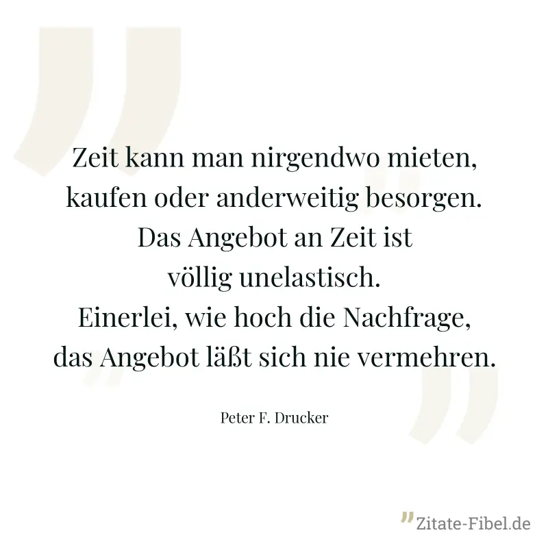 Zeit kann man nirgendwo mieten, kaufen oder anderweitig besorgen. Das Angebot an Zeit ist völlig unelastisch. Einerlei, wie hoch die Nachfrage, das Angebot läßt sich nie vermehren. - Peter F. Drucker