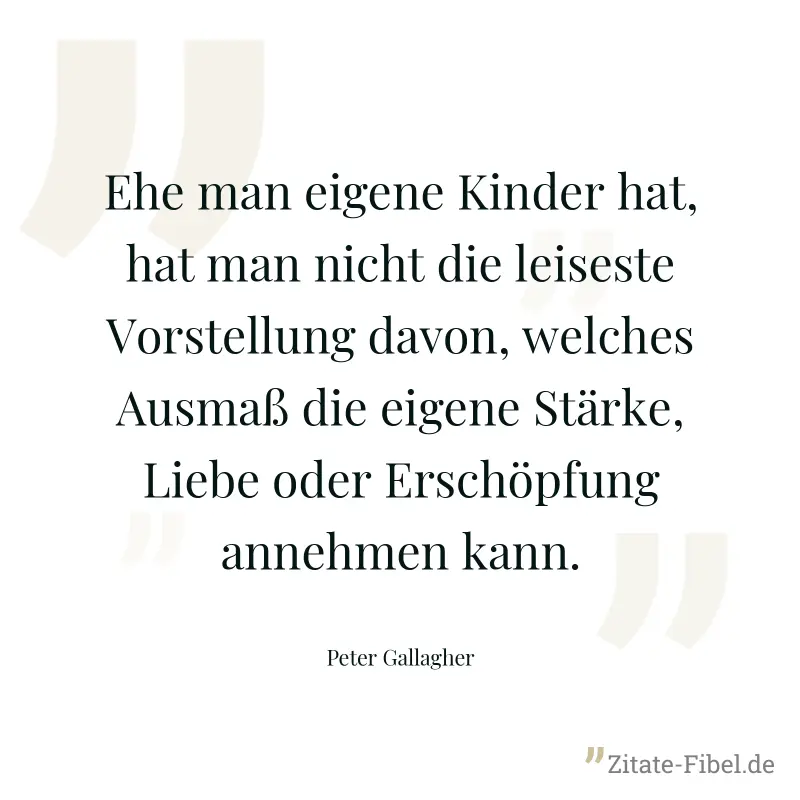 Ehe man eigene Kinder hat, hat man nicht die leiseste Vorstellung davon, welches Ausmaß die eigene Stärke, Liebe oder Erschöpfung annehmen kann. - Peter Gallagher
