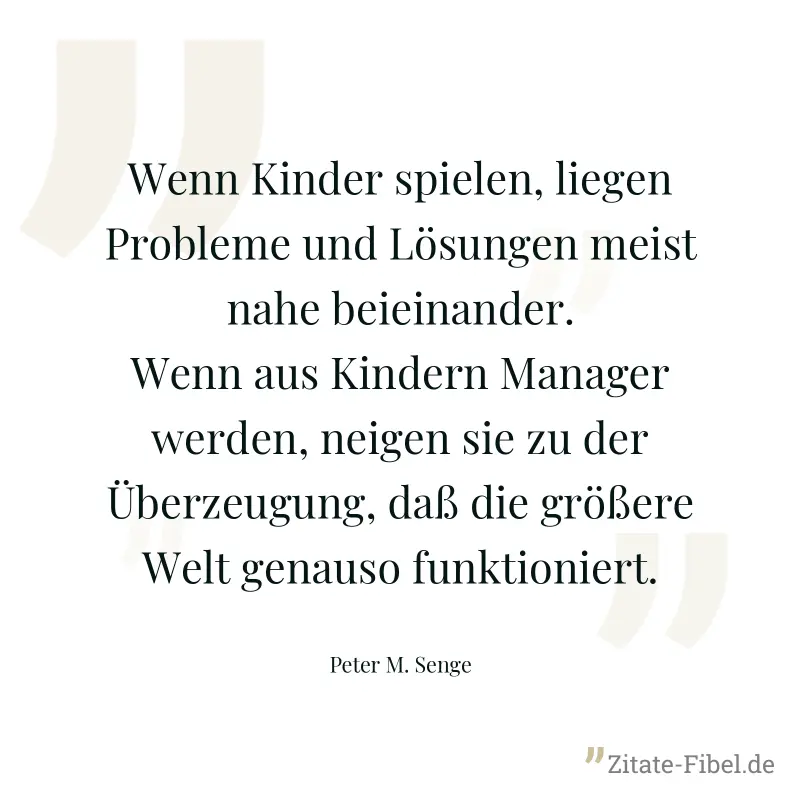 Wenn Kinder spielen, liegen Probleme und Lösungen meist nahe beieinander. Wenn aus Kindern Manager werden, neigen sie zu der Überzeugung, daß die größere Welt genauso funktioniert. - Peter M. Senge
