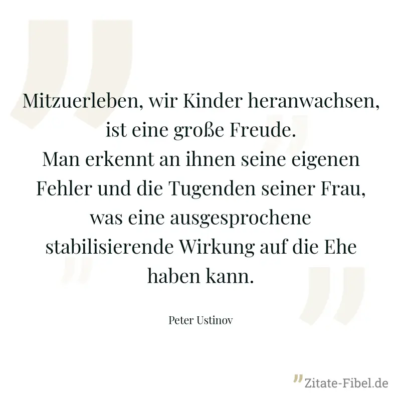 Mitzuerleben, wir Kinder heranwachsen, ist eine große Freude. Man erkennt an ihnen seine eigenen Fehler und die Tugenden seiner Frau, was eine ausgesprochene stabilisierende Wirkung auf die Ehe haben  - Peter Ustinov