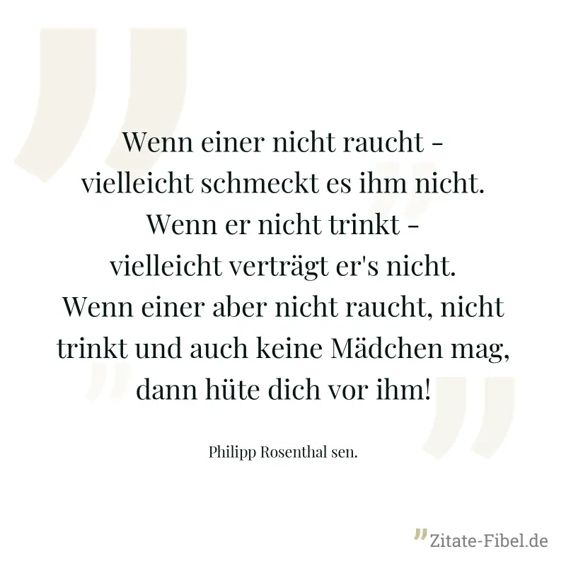 Wenn einer nicht raucht - vielleicht schmeckt es ihm nicht. Wenn er nicht trinkt - vielleicht verträgt er's nicht. Wenn einer aber nicht raucht, nicht trinkt und auch keine Mädchen mag, dann hüte dich - Philipp Rosenthal sen.