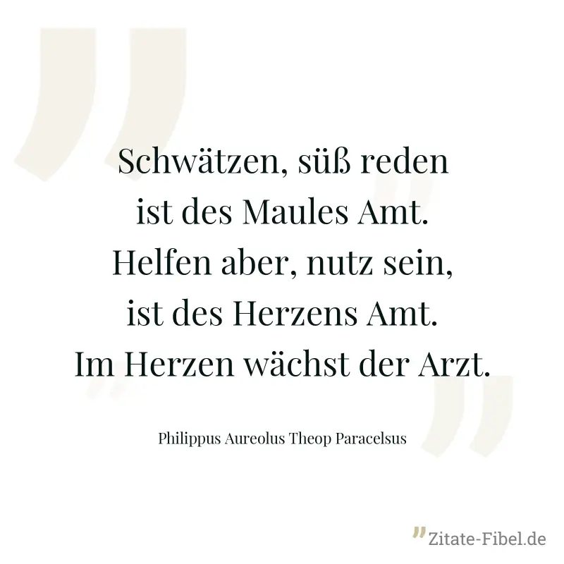 Schwätzen, süß reden ist des Maules Amt. Helfen aber, nutz sein, ist des Herzens Amt. Im Herzen wächst der Arzt. - Philippus Aureolus Theop Paracelsus