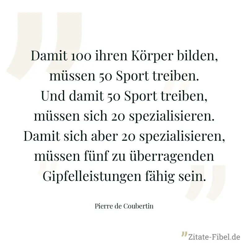 Damit 100 ihren Körper bilden, müssen 50 Sport treiben. Und damit 50 Sport treiben, müssen sich 20 spezialisieren. Damit sich aber 20 spezialisieren, müssen fünf zu überragenden Gipfelleistungen fähig - Pierre de Coubertin