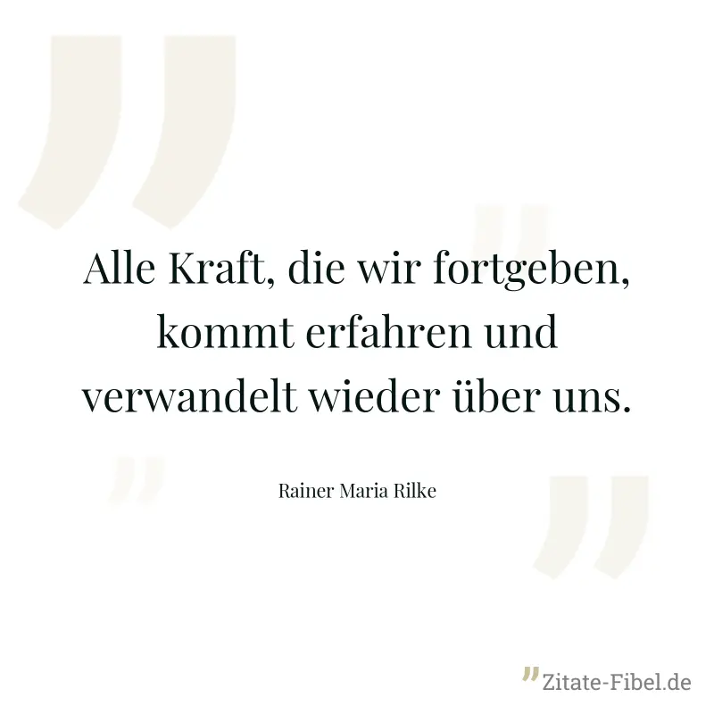 Alle Kraft, die wir fortgeben, kommt erfahren und verwandelt wieder über uns. - Rainer Maria Rilke