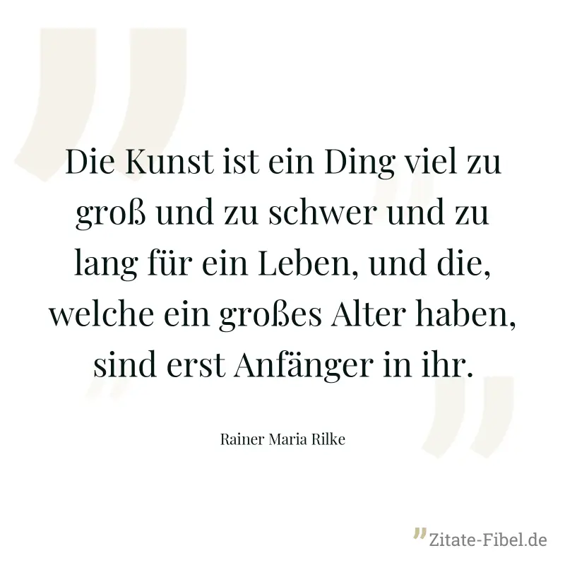 Die Kunst ist ein Ding viel zu groß und zu schwer und zu lang für ein Leben, und die, welche ein großes Alter haben, sind erst Anfänger in ihr. - Rainer Maria Rilke