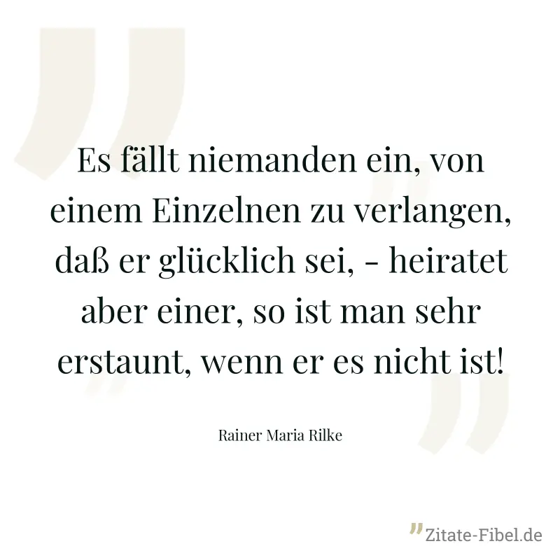 Es fällt niemanden ein, von einem Einzelnen zu verlangen, daß er glücklich sei, - heiratet aber einer, so ist man sehr erstaunt, wenn er es nicht ist! - Rainer Maria Rilke