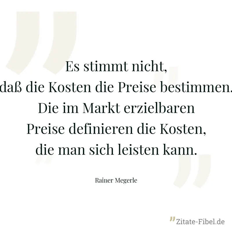 Es stimmt nicht, daß die Kosten die Preise bestimmen. Die im Markt erzielbaren Preise definieren die Kosten, die man sich leisten kann. - Rainer Megerle