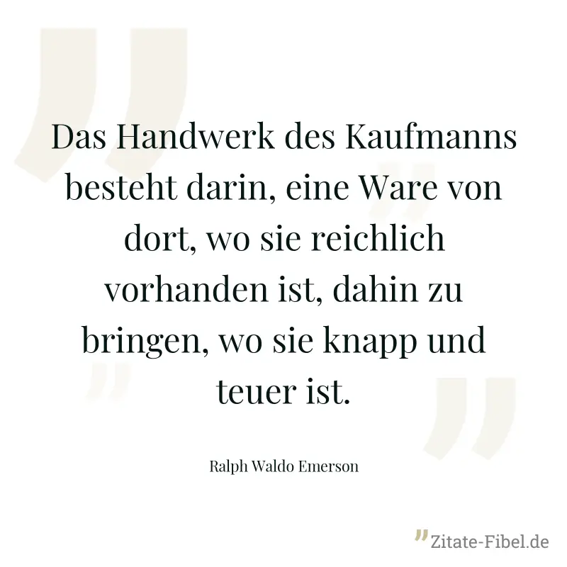 Das Handwerk des Kaufmanns besteht darin, eine Ware von dort, wo sie reichlich vorhanden ist, dahin zu bringen, wo sie knapp und teuer ist. - Ralph Waldo Emerson
