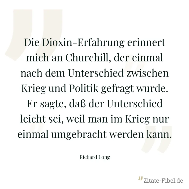 Die Dioxin-Erfahrung erinnert mich an Churchill, der einmal nach dem Unterschied zwischen Krieg und Politik gefragt wurde. Er sagte, daß der Unterschied leicht sei, weil man im Krieg nur einmal umgebr - Richard Long