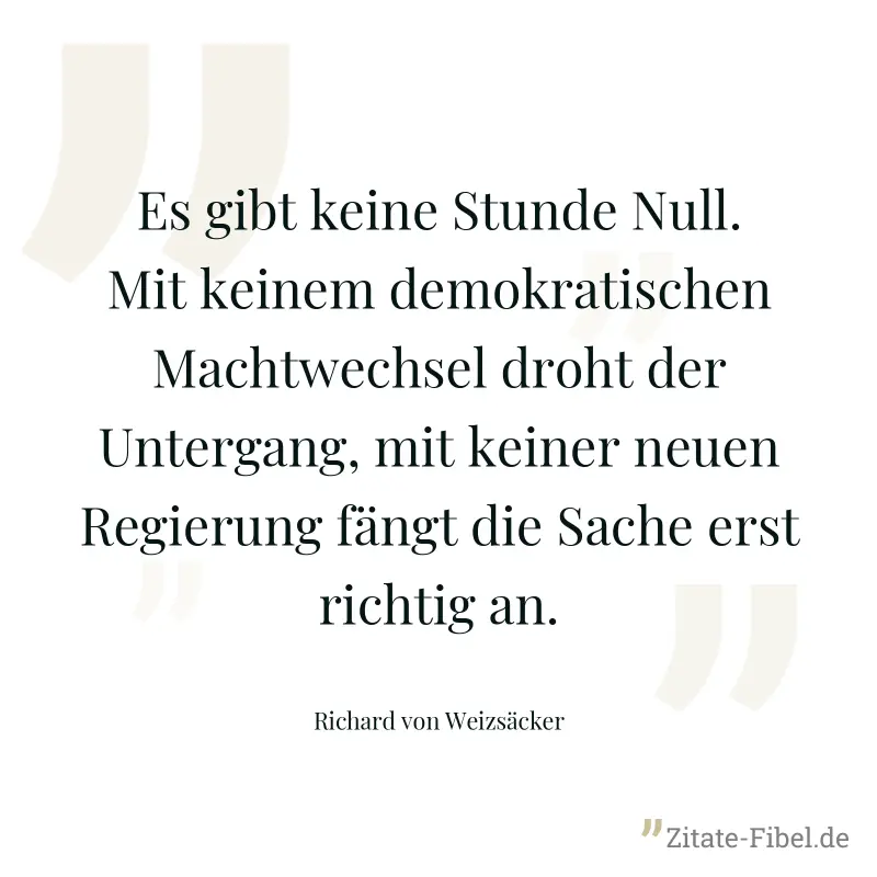 Es gibt keine Stunde Null. Mit keinem demokratischen Machtwechsel droht der Untergang, mit keiner neuen Regierung fängt die Sache erst richtig an. - Richard von Weizsäcker
