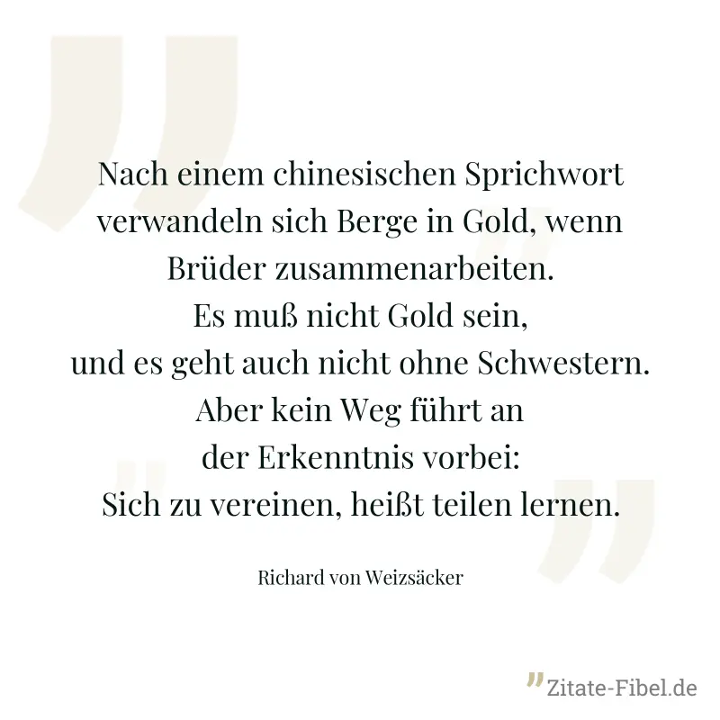 Nach einem chinesischen Sprichwort verwandeln sich Berge in Gold, wenn Brüder zusammenarbeiten. Es muß nicht Gold sein, und es geht auch nicht ohne Schwestern. Aber kein Weg führt an der Erkenntnis vo - Richard von Weizsäcker