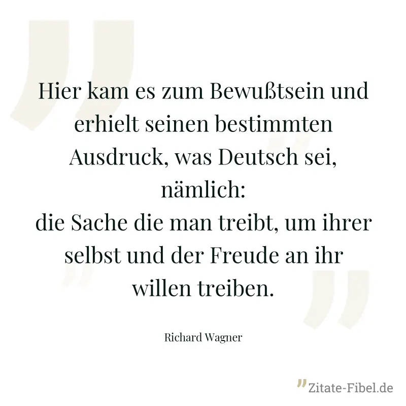 Hier kam es zum Bewußtsein und erhielt seinen bestimmten Ausdruck, was Deutsch sei, nämlich: die Sache die man treibt, um ihrer selbst und der Freude an ihr willen treiben. - Richard Wagner