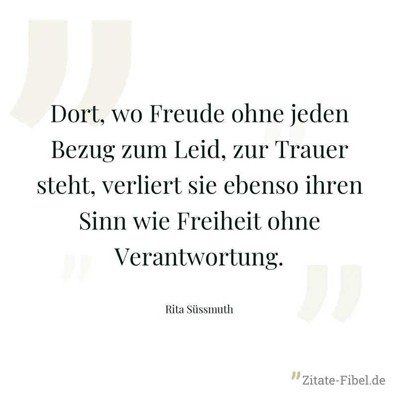 Dort, wo Freude ohne jeden Bezug zum Leid, zur Trauer steht, verliert sie ebenso ihren Sinn wie Freiheit ohne Verantwortung. - Rita Süssmuth