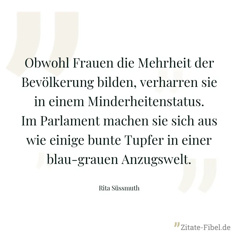 Obwohl Frauen die Mehrheit der Bevölkerung bilden, verharren sie in einem Minderheitenstatus. Im Parlament machen sie sich aus wie einige bunte Tupfer in einer blau-grauen Anzugswelt. - Rita Süssmuth