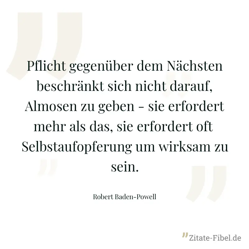 Pflicht gegenüber dem Nächsten beschränkt sich nicht darauf, Almosen zu geben - sie erfordert mehr als das, sie erfordert oft  Selbstaufopferung um wirksam zu sein. - Robert Baden-Powell