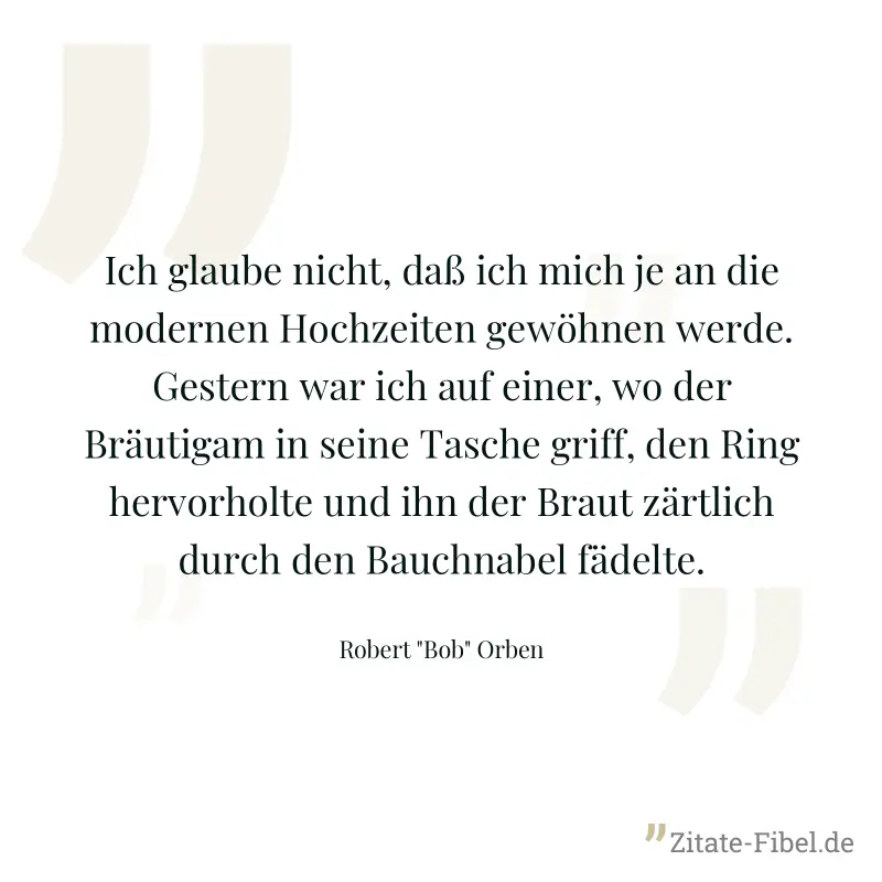 Ich glaube nicht, daß ich mich je an die modernen Hochzeiten gewöhnen werde. Gestern war ich auf einer, wo der Bräutigam in seine Tasche griff, den Ring hervorholte und ihn der Braut zärtlich durch de - Robert "Bob" Orben