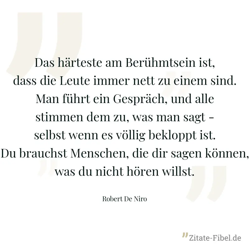 Das härteste am Berühmtsein ist, dass die Leute immer nett zu einem sind. Man führt ein Gespräch, und alle stimmen dem zu, was man sagt - selbst wenn es völlig bekloppt ist. Du brauchst Menschen, die  - Robert De Niro