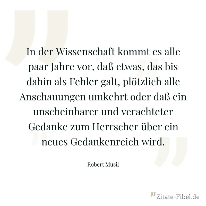 In der Wissenschaft kommt es alle paar Jahre vor, daß etwas, das bis dahin als Fehler galt, plötzlich alle Anschauungen umkehrt oder daß ein unscheinbarer und verachteter Gedanke zum Herrscher über ei - Robert Musil