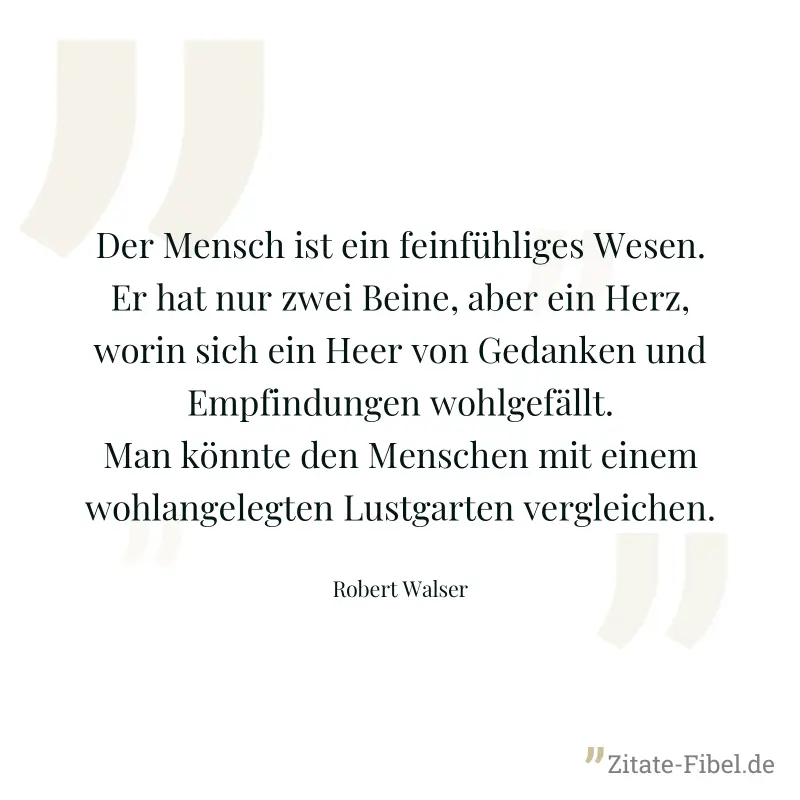 Der Mensch ist ein feinfühliges Wesen. Er hat nur zwei Beine, aber ein Herz, worin sich ein Heer von Gedanken und Empfindungen wohlgefällt. Man könnte den Menschen mit einem wohlangelegten Lustgarten  - Robert Walser