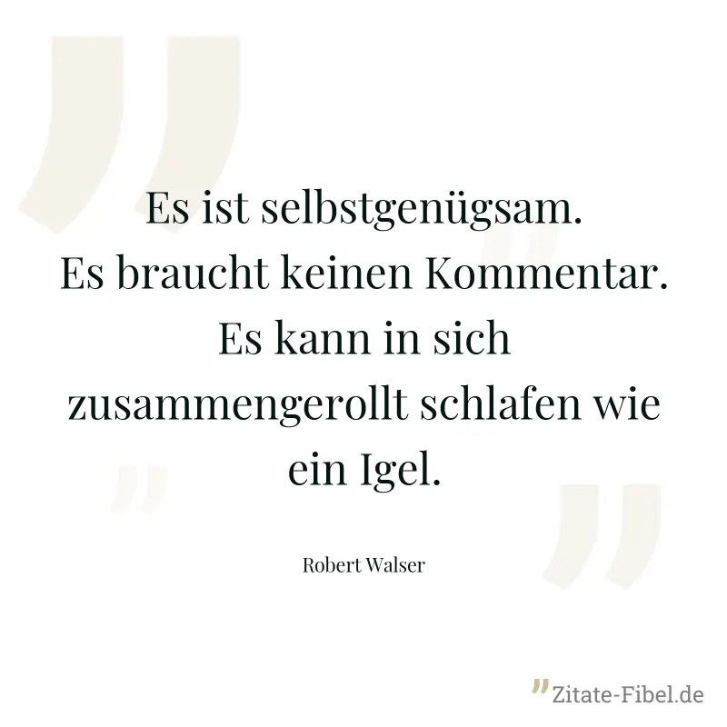 Es ist selbstgenügsam. Es braucht keinen Kommentar. Es kann in sich zusammengerollt schlafen wie ein Igel. - Robert Walser