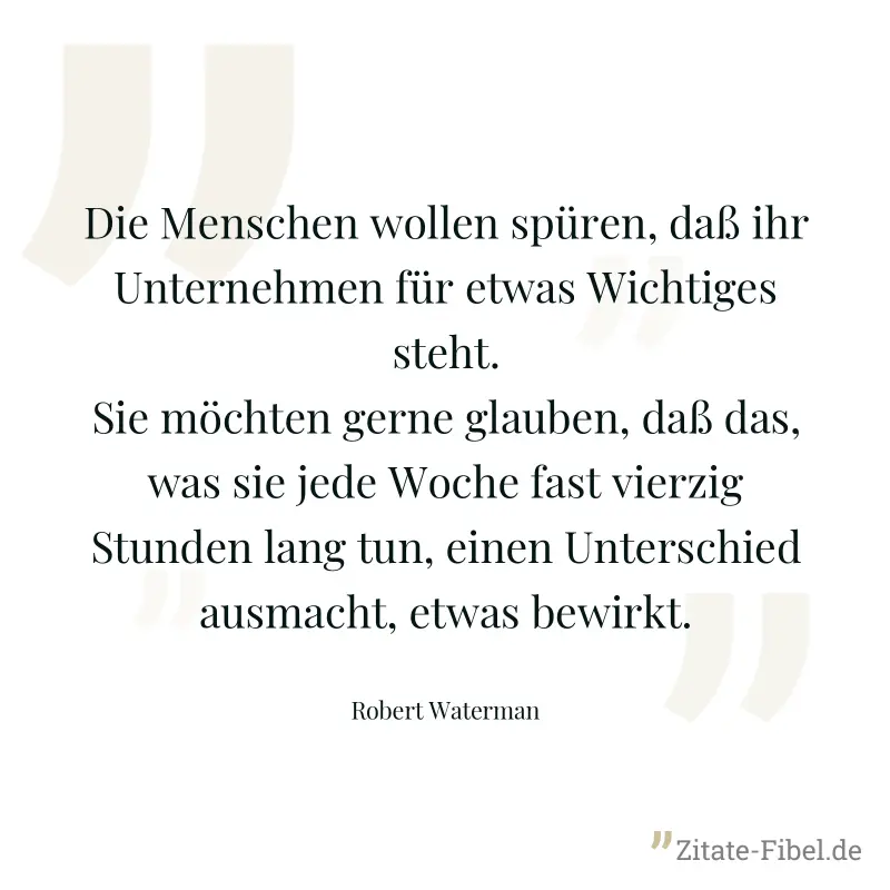 Die Menschen wollen spüren, daß ihr Unternehmen für etwas Wichtiges steht. Sie möchten gerne glauben, daß das, was sie jede Woche fast vierzig Stunden lang tun, einen Unterschied ausmacht, etwas bewir - Robert Waterman