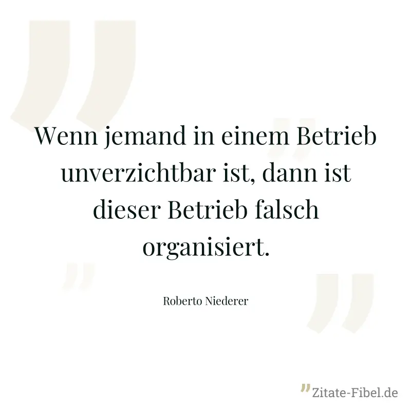 Wenn jemand in einem Betrieb unverzichtbar ist, dann ist dieser Betrieb falsch organisiert. - Roberto Niederer