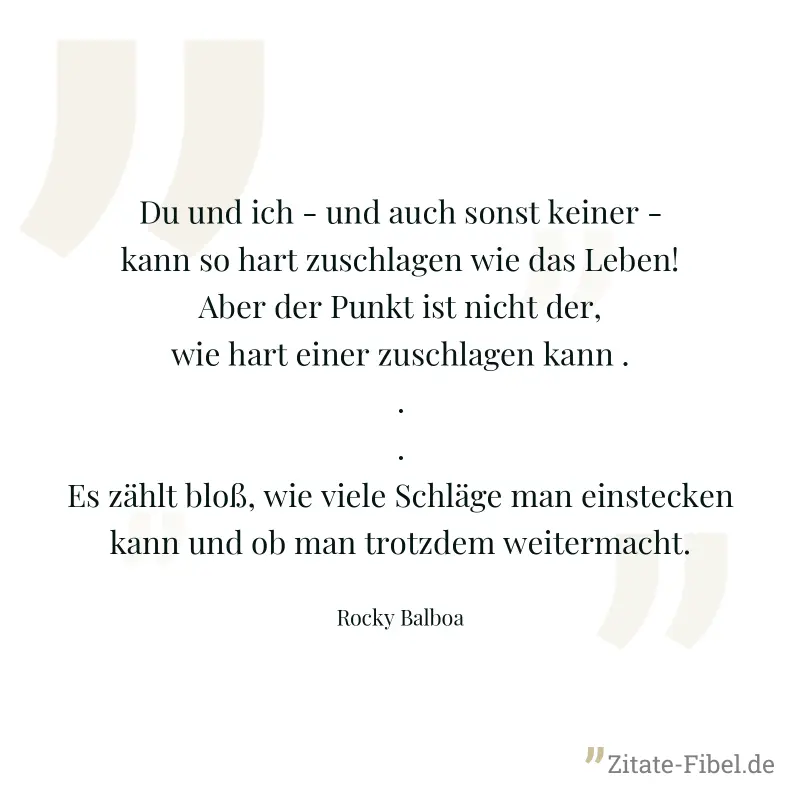 Du und ich - und auch sonst keiner - kann so hart zuschlagen wie das Leben! Aber der Punkt ist nicht der, wie hart einer zuschlagen kann ... Es zählt bloß, wie viele Schläge man einstecken kann und ob - Rocky Balboa