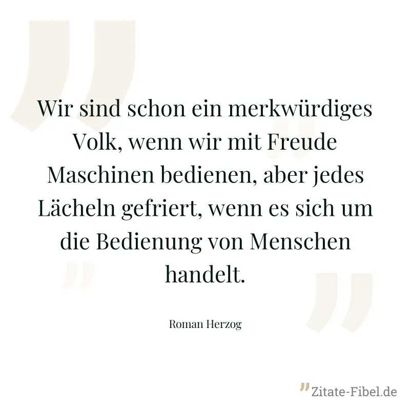 Wir sind schon ein merkwürdiges Volk, wenn wir mit Freude Maschinen bedienen, aber jedes Lächeln gefriert, wenn es sich um die Bedienung von Menschen handelt. - Roman Herzog