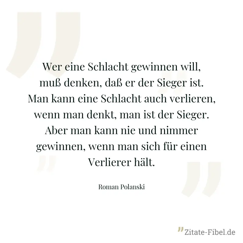 Wer eine Schlacht gewinnen will, muß denken, daß er der Sieger ist. Man kann eine Schlacht auch verlieren, wenn man denkt, man ist der Sieger. Aber man kann nie und nimmer gewinnen, wenn man sich für  - Roman Polanski