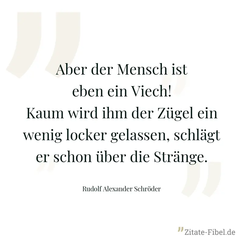 Aber der Mensch ist eben ein Viech! Kaum wird ihm der Zügel ein wenig locker gelassen, schlägt er schon über die Stränge. - Rudolf Alexander Schröder